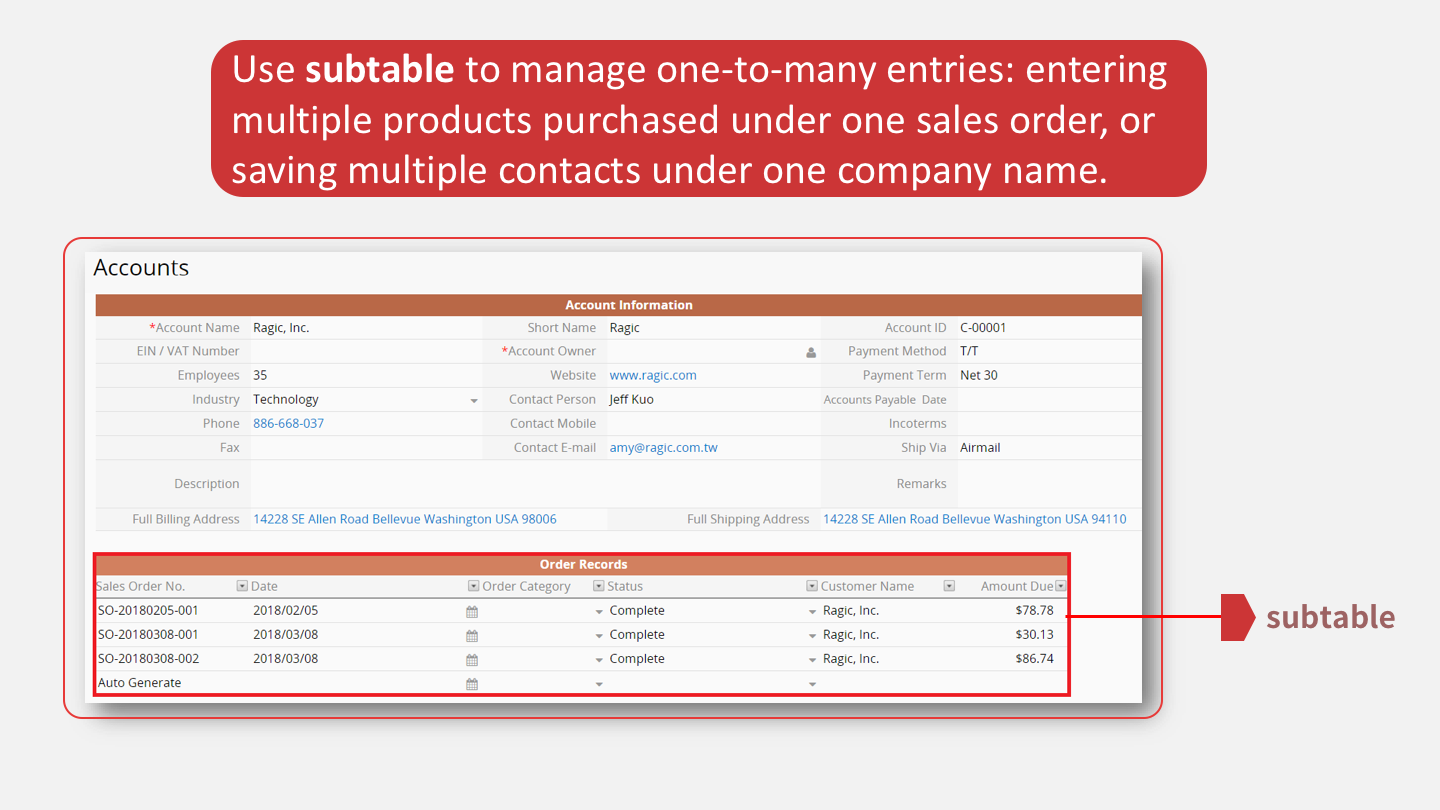 Use <b>subtable</b> to manage one-to-many entries: entering multiple products purchased under one sales order, or saving multiple contacts under one company name.